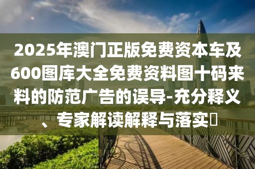 2025年澳門(mén)正版免費(fèi)資本車(chē)及600圖庫(kù)大全免費(fèi)資料圖十碼來(lái)料的防范廣告的誤導(dǎo)-充分釋義、專(zhuān)家解讀解釋與落實(shí)?