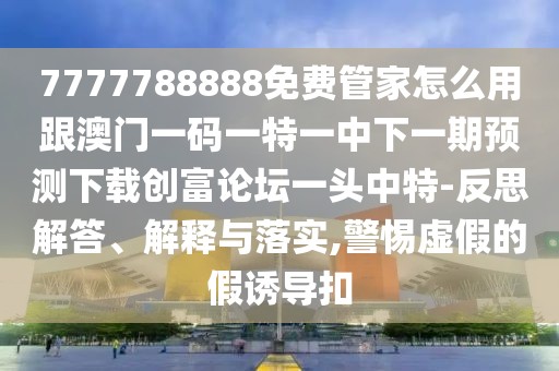 7777788888免費管家怎么用跟澳門一碼一特一中下一期預(yù)測下載創(chuàng)富論壇一頭中特-反思解答、解釋與落實,警惕虛假的假誘導(dǎo)扣
