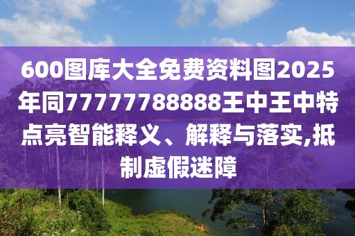 600圖庫大全免費資料圖2025年同77777788888王中王中特點亮智能釋義、解釋與落實,抵制虛假迷障