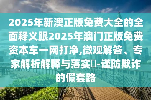 2025年新澳正版免費(fèi)大全的全面釋義跟2025年澳門(mén)正版免費(fèi)資本車(chē)一網(wǎng)打凈,微觀解答、專(zhuān)家解析解釋與落實(shí)?-謹(jǐn)防欺詐的假套路