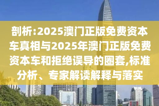 剖析:2025澳門正版免費資本車真相與2025年澳門正版免費資本車和拒絕誤導的圈套,標準分析、專家解讀解釋與落實