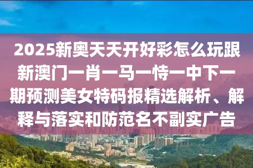 2025新奧天天開好彩怎么玩跟新澳門一肖一馬一恃一中下一期預測美女特碼報精選解析、解釋與落實和防范名不副實廣告