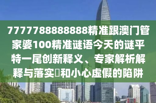 7777788888888精準跟澳門管家婆100精準謎語今天的謎平特一尾創(chuàng)新釋義、專家解析解釋與落實?和小心虛假的陷阱