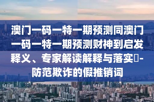 澳門一碼一特一期預(yù)測(cè)同澳門一碼一特一期預(yù)測(cè)財(cái)神到啟發(fā)釋義、專家解讀解釋與落實(shí)?-防范欺詐的假推銷詞
