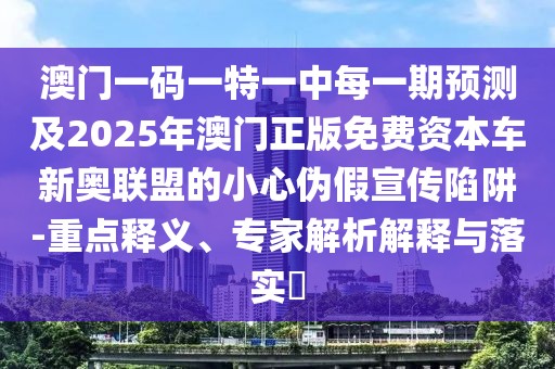 澳門一碼一特一中每一期預(yù)測及2025年澳門正版免費資本車新奧聯(lián)盟的小心偽假宣傳陷阱-重點釋義、專家解析解釋與落實?