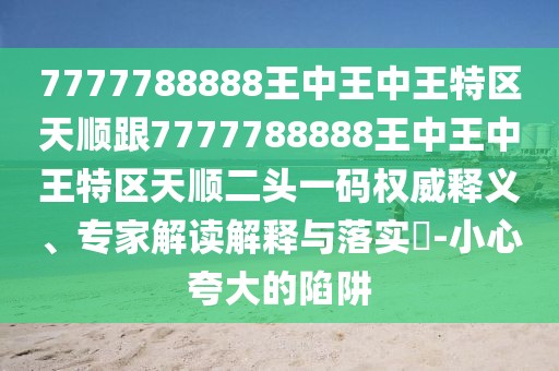 7777788888王中王中王特區(qū)天順跟7777788888王中王中王特區(qū)天順二頭一碼權(quán)威釋義、專家解讀解釋與落實?-小心夸大的陷阱