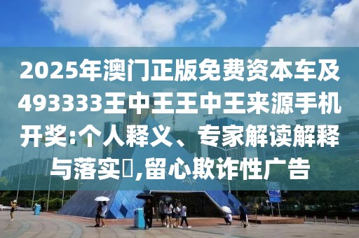 2025年澳門正版免費(fèi)資本車及493333王中王王中王來(lái)源手機(jī)開(kāi)獎(jiǎng):個(gè)人釋義、專家解讀解釋與落實(shí)?,留心欺詐性廣告