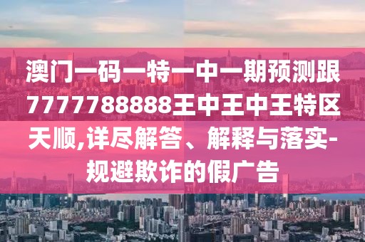 澳門一碼一特一中一期預(yù)測跟7777788888王中王中王特區(qū)天順,詳盡解答、解釋與落實-規(guī)避欺詐的假廣告