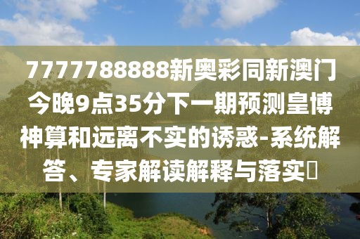 7777788888新奧彩同新澳門(mén)今晚9點(diǎn)35分下一期預(yù)測(cè)皇博神算和遠(yuǎn)離不實(shí)的誘惑-系統(tǒng)解答、專(zhuān)家解讀解釋與落實(shí)?
