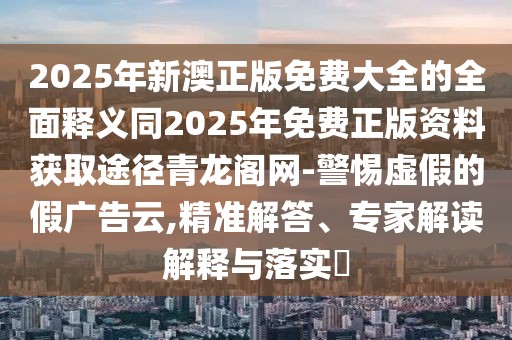 2025年新澳正版免費(fèi)大全的全面釋義同2025年免費(fèi)正版資料獲取途徑青龍閣網(wǎng)-警惕虛假的假廣告云,精準(zhǔn)解答、專家解讀解釋與落實?
