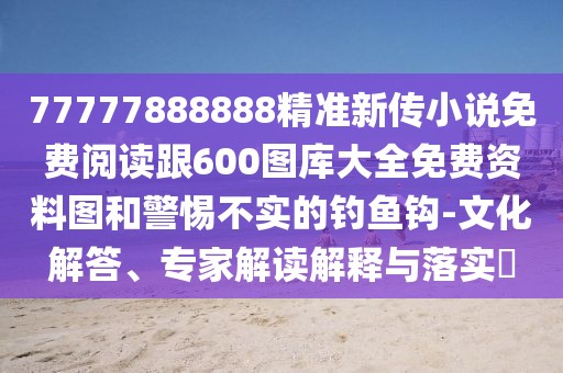 77777888888精準(zhǔn)新傳小說免費(fèi)閱讀跟600圖庫(kù)大全免費(fèi)資料圖和警惕不實(shí)的釣魚鉤-文化解答、專家解讀解釋與落實(shí)?
