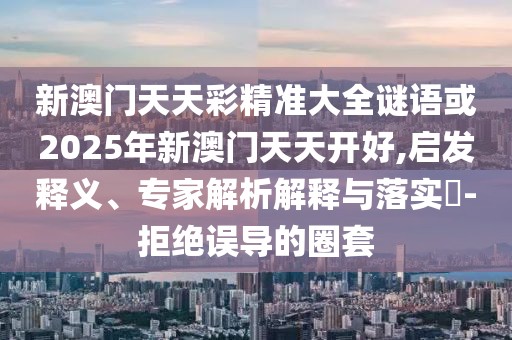 新澳門天天彩精準(zhǔn)大全謎語或2025年新澳門天天開好,啟發(fā)釋義、專家解析解釋與落實?-拒絕誤導(dǎo)的圈套