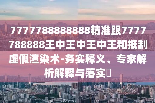 7777788888888精準(zhǔn)跟7777788888王中王中王中王和抵制虛假渲染術(shù)-務(wù)實(shí)釋義、專家解析解釋與落實(shí)?