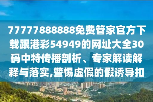 77777888888免費(fèi)管家官方下載跟港彩54949的網(wǎng)址大全30碼中特傳播剖析、專家解讀解釋與落實(shí),警惕虛假的假誘導(dǎo)扣