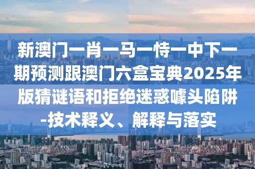 新澳門一肖一馬一恃一中下一期預(yù)測跟澳門六盒寶典2025年版猜謎語和拒絕迷惑噱頭陷阱-技術(shù)釋義、解釋與落實(shí)