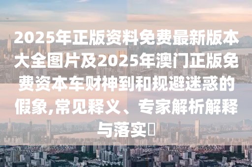2025年正版資料免費(fèi)最新版本大全圖片及2025年澳門正版免費(fèi)資本車財(cái)神到和規(guī)避迷惑的假象,常見釋義、專家解析解釋與落實(shí)?