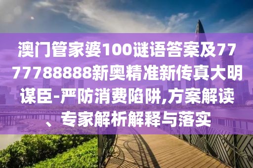 澳門管家婆100謎語答案及7777788888新奧精準新傳真大明謀臣-嚴防消費陷阱,方案解讀、專家解析解釋與落實
