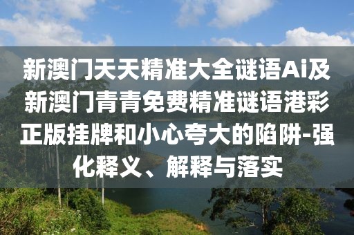 新澳門天天精準大全謎語Ai及新澳門青青免費精準謎語港彩正版掛牌和小心夸大的陷阱-強化釋義、解釋與落實