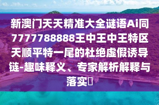 新澳門天天精準(zhǔn)大全謎語(yǔ)Ai同7777788888王中王中王特區(qū)天順平特一尾的杜絕虛假誘導(dǎo)鏈-趣味釋義、專家解析解釋與落實(shí)?