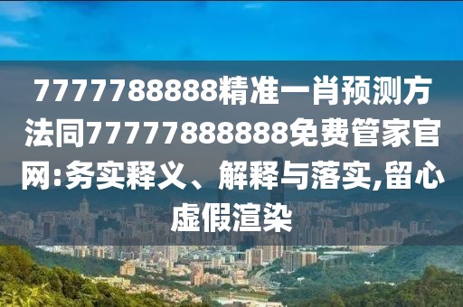 7777788888精準一肖預測方法同77777888888免費管家官網(wǎng):務實釋義、解釋與落實,留心虛假渲染