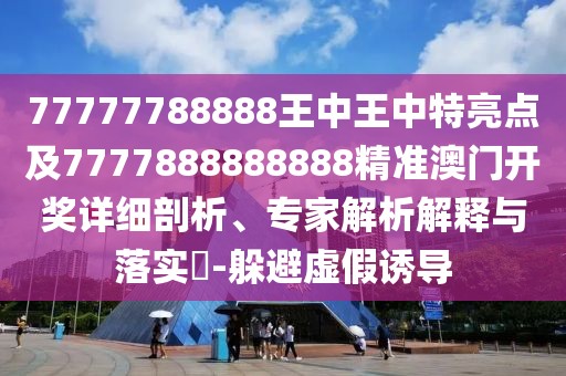 77777788888王中王中特亮點及7777888888888精準澳門開獎詳細剖析、專家解析解釋與落實?-躲避虛假誘導