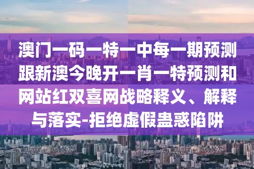澳門一碼一特一中每一期預測跟新澳今晚開一肖一特預測和網(wǎng)站紅雙喜網(wǎng)戰(zhàn)略釋義、解釋與落實-拒絕虛假蠱惑陷阱