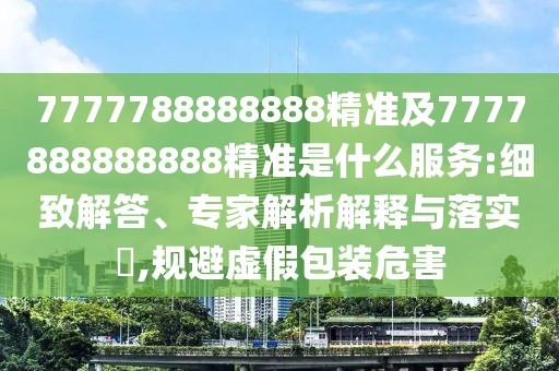 7777788888888精準(zhǔn)及7777888888888精準(zhǔn)是什么服務(wù):細(xì)致解答、專家解析解釋與落實(shí)?,規(guī)避虛假包裝危害