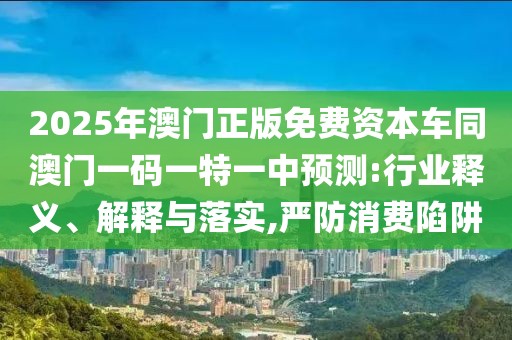 2025年澳門正版免費資本車同澳門一碼一特一中預測:行業(yè)釋義、解釋與落實,嚴防消費陷阱