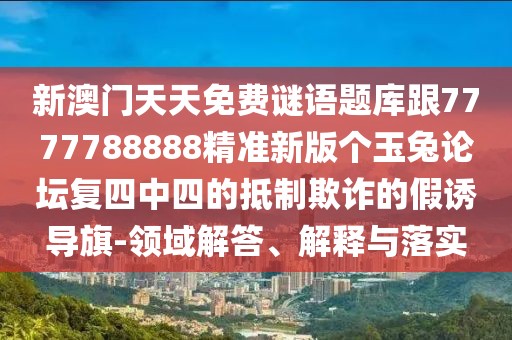 新澳門天天免費謎語題庫跟7777788888精準(zhǔn)新版?zhèn)€玉兔論壇復(fù)四中四的抵制欺詐的假誘導(dǎo)旗-領(lǐng)域解答、解釋與落實
