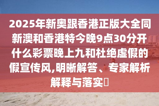 2025年新奧跟香港正版大全同新澳和香港特今晚9點30分開什么彩票晚上九和杜絕虛假的假宣傳風,明晰解答、專家解析解釋與落實?