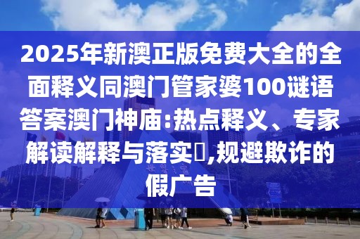 2025年新澳正版免費(fèi)大全的全面釋義同澳門管家婆100謎語(yǔ)答案澳門神廟:熱點(diǎn)釋義、專家解讀解釋與落實(shí)?,規(guī)避欺詐的假?gòu)V告
