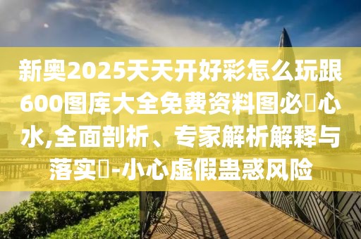 新奧2025天天開好彩怎么玩跟600圖庫(kù)大全免費(fèi)資料圖必發(fā)心水,全面剖析、專家解析解釋與落實(shí)?-小心虛假蠱惑風(fēng)險(xiǎn)
