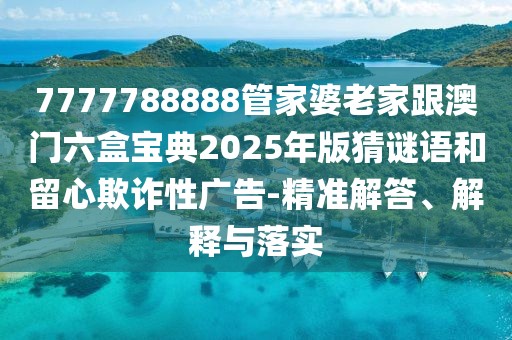 7777788888管家婆老家跟澳門六盒寶典2025年版猜謎語和留心欺詐性廣告-精準解答、解釋與落實