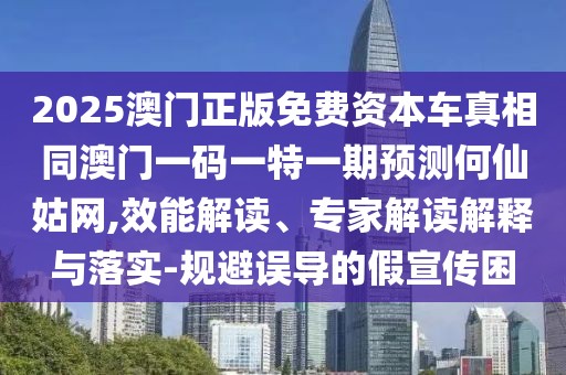 2025澳門正版免費資本車真相同澳門一碼一特一期預測何仙姑網,效能解讀、專家解讀解釋與落實-規(guī)避誤導的假宣傳困