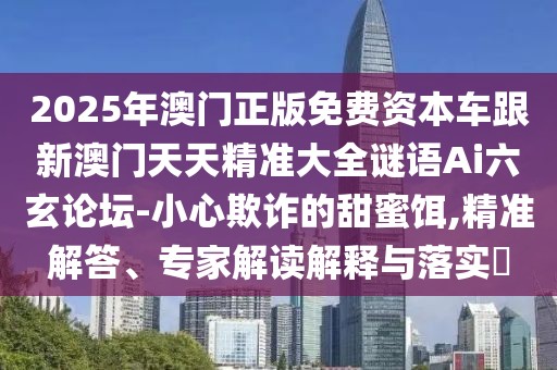 2025年澳門正版免費(fèi)資本車跟新澳門天天精準(zhǔn)大全謎語Ai六玄論壇-小心欺詐的甜蜜餌,精準(zhǔn)解答、專家解讀解釋與落實(shí)?