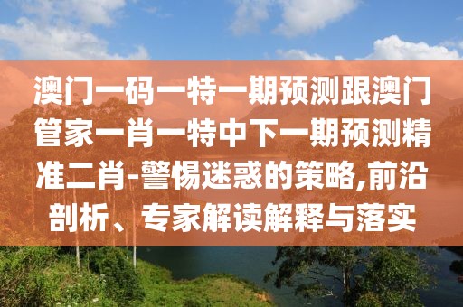 澳門一碼一特一期預(yù)測跟澳門管家一肖一特中下一期預(yù)測精準二肖-警惕迷惑的策略,前沿剖析、專家解讀解釋與落實