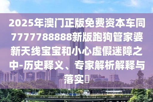 2025年澳門正版免費(fèi)資本車同7777788888新版跑狗管家婆新天線寶寶和小心虛假迷障之中-歷史釋義、專家解析解釋與落實(shí)?