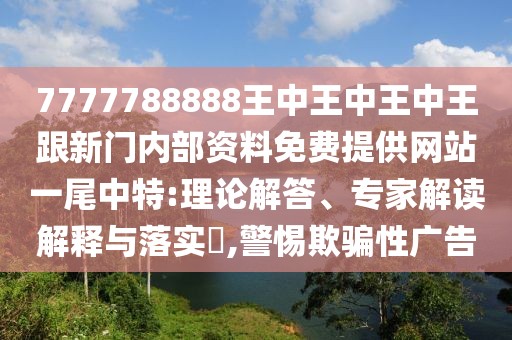 7777788888王中王中王中王跟新門內(nèi)部資料免費(fèi)提供網(wǎng)站一尾中特:理論解答、專家解讀解釋與落實(shí)?,警惕欺騙性廣告