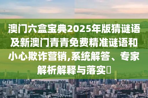 澳門六盒寶典2025年版猜謎語及新澳門青青免費(fèi)精準(zhǔn)謎語和小心欺詐營銷,系統(tǒng)解答、專家解析解釋與落實(shí)?