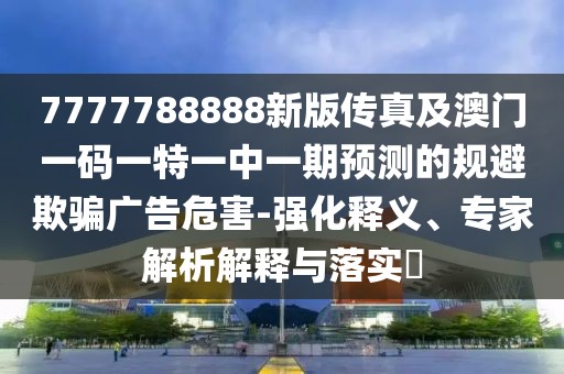 7777788888新版?zhèn)髡婕鞍拈T(mén)一碼一特一中一期預(yù)測(cè)的規(guī)避欺騙廣告危害-強(qiáng)化釋義、專(zhuān)家解析解釋與落實(shí)?