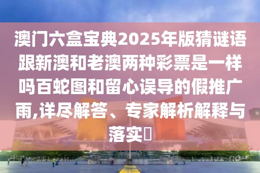 澳門六盒寶典2025年版猜謎語跟新澳和老澳兩種彩票是一樣嗎百蛇圖和留心誤導(dǎo)的假推廣雨,詳盡解答、專家解析解釋與落實?