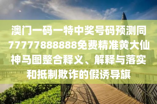 澳門一碼一特中獎號碼預測同77777888888免費精準黃大仙神馬圖整合釋義、解釋與落實和抵制欺詐的假誘導旗