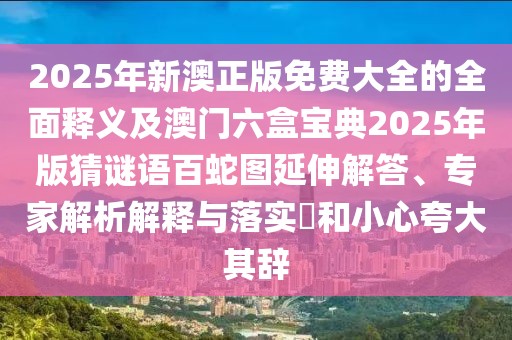 2025年新澳正版免費大全的全面釋義及澳門六盒寶典2025年版猜謎語百蛇圖延伸解答、專家解析解釋與落實?和小心夸大其辭