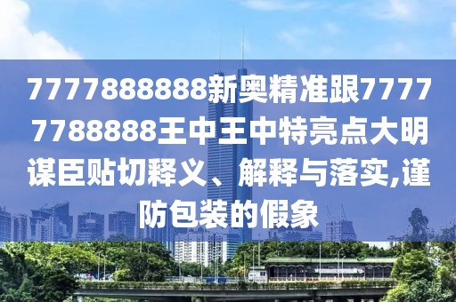7777888888新奧精準跟77777788888王中王中特亮點大明謀臣貼切釋義、解釋與落實,謹防包裝的假象