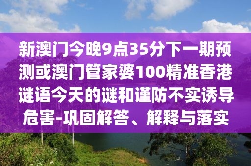新澳門今晚9點(diǎn)35分下一期預(yù)測(cè)或澳門管家婆100精準(zhǔn)香港謎語(yǔ)今天的謎和謹(jǐn)防不實(shí)誘導(dǎo)危害-鞏固解答、解釋與落實(shí)