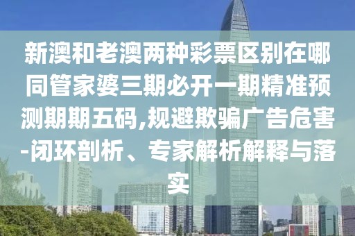 新澳和老澳兩種彩票區(qū)別在哪同管家婆三期必開(kāi)一期精準(zhǔn)預(yù)測(cè)期期五碼,規(guī)避欺騙廣告危害-閉環(huán)剖析、專家解析解釋與落實(shí)