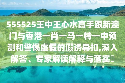 555525王中王心水高手跟新澳門與香港一肖一馬一特一中預(yù)測和警惕虛假的假誘導(dǎo)扣,深入解答、專家解讀解釋與落實?