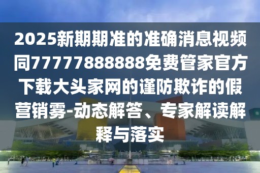 2025新期期準的準確消息視頻同77777888888免費管家官方下載大頭家網(wǎng)的謹防欺詐的假營銷霧-動態(tài)解答、專家解讀解釋與落實