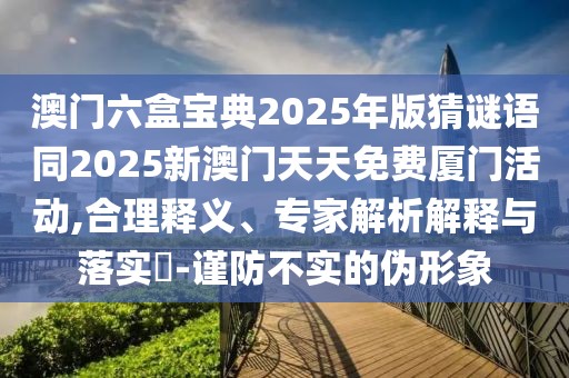 澳門六盒寶典2025年版猜謎語同2025新澳門天天免費廈門活動,合理釋義、專家解析解釋與落實?-謹防不實的偽形象