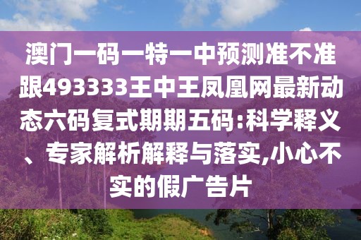 澳門一碼一特一中預(yù)測(cè)準(zhǔn)不準(zhǔn)跟493333王中王鳳凰網(wǎng)最新動(dòng)態(tài)六碼復(fù)式期期五碼:科學(xué)釋義、專家解析解釋與落實(shí),小心不實(shí)的假?gòu)V告片